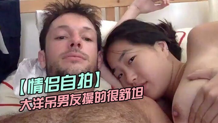  【情侣自拍】留学美女被大洋吊男友操的很舒坦_貌似射太快_还没有爽够 